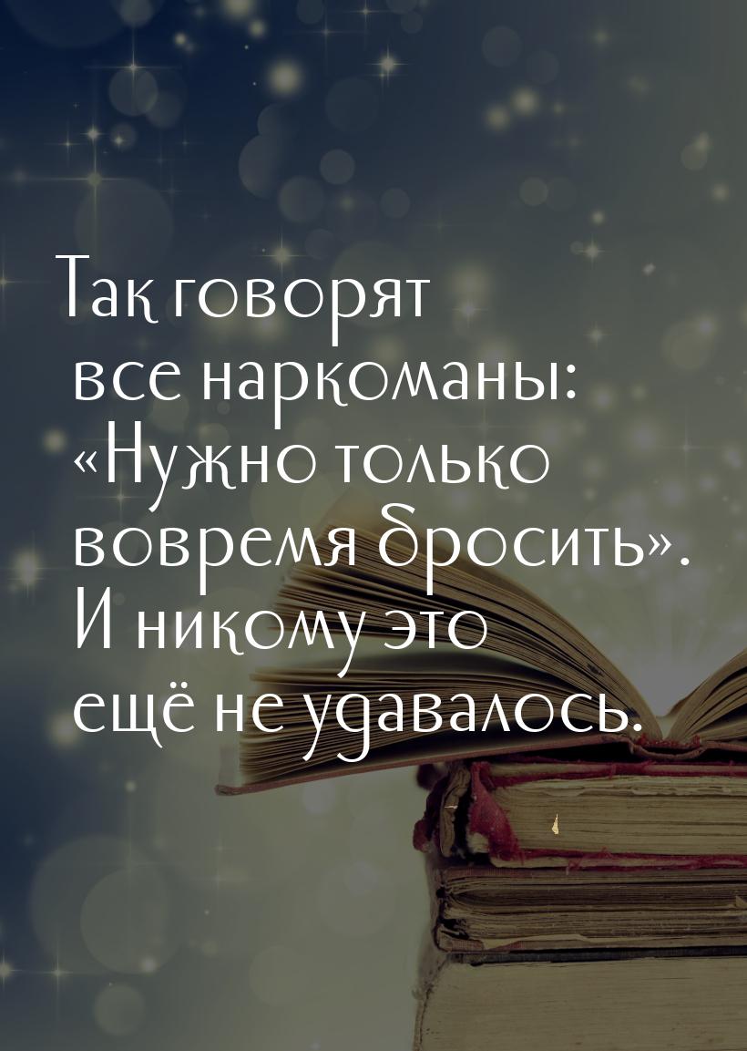 Так говорят все наркоманы: «Нужно только вовремя бросить». И никому это ещё не удавалось.