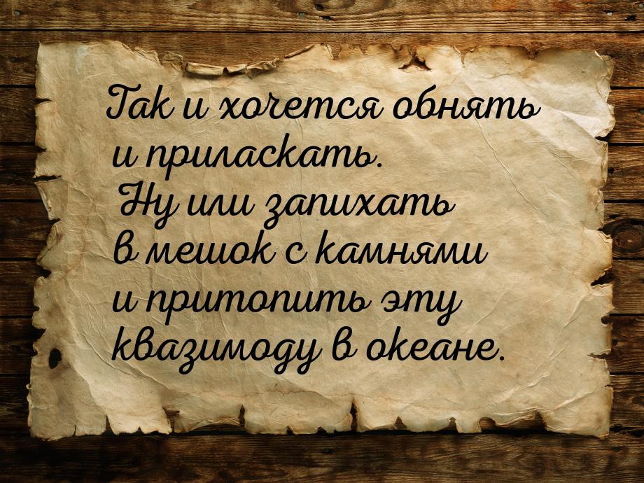 Так и хочется обнять и приласкать. Ну или запихать в мешок с камнями и притопить эту квази