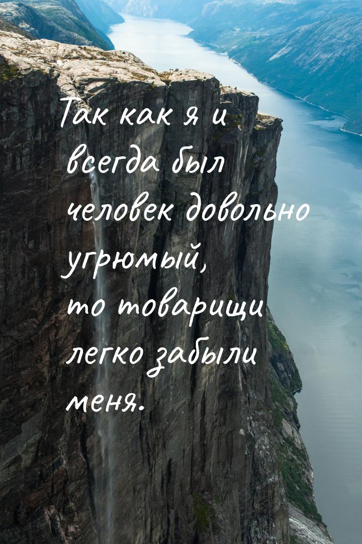 Так как я и всегда был человек довольно угрюмый, то товарищи легко забыли меня.