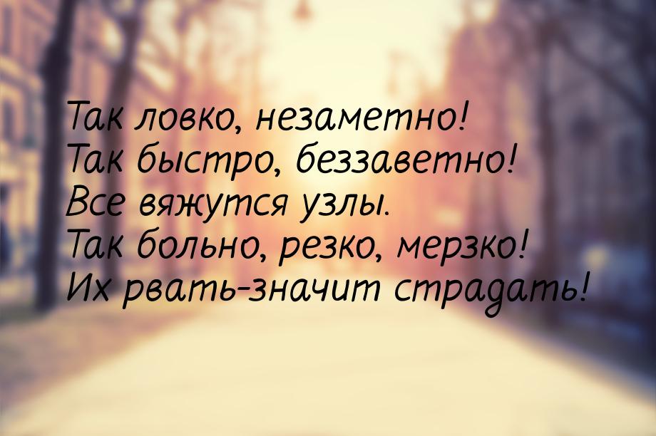 Так ловко, незаметно! Так быстро, беззаветно! Все вяжутся узлы. Так больно, резко, мерзко!