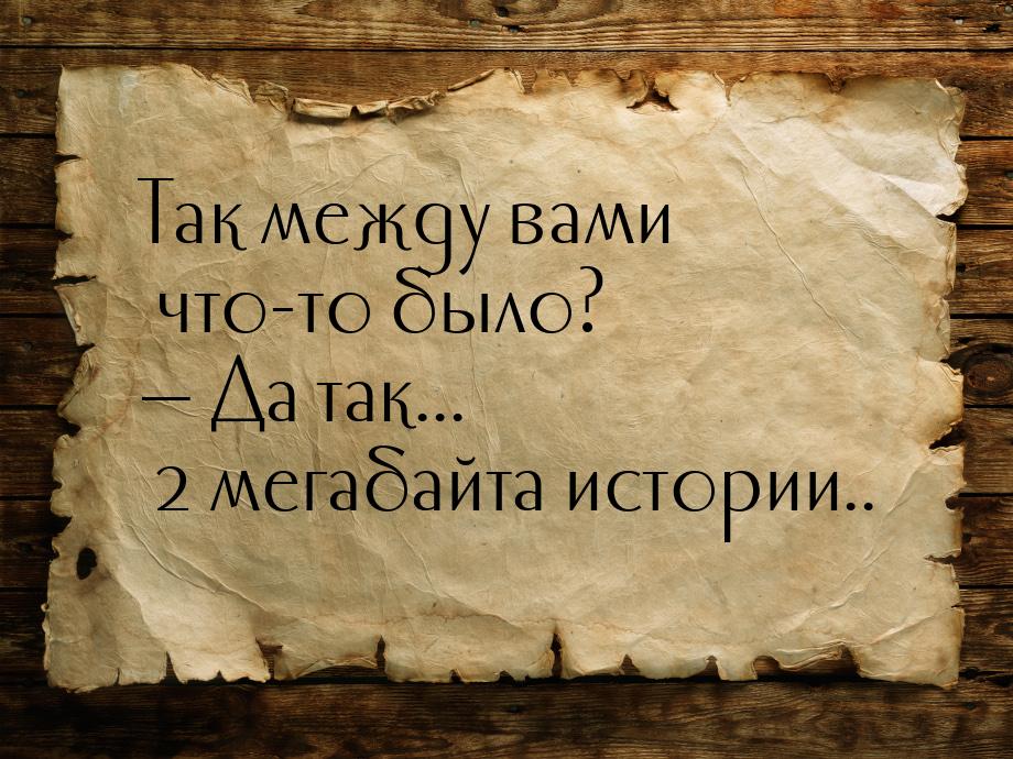 Так между вами что-то было?  Да так... 2 мегабайта истории..