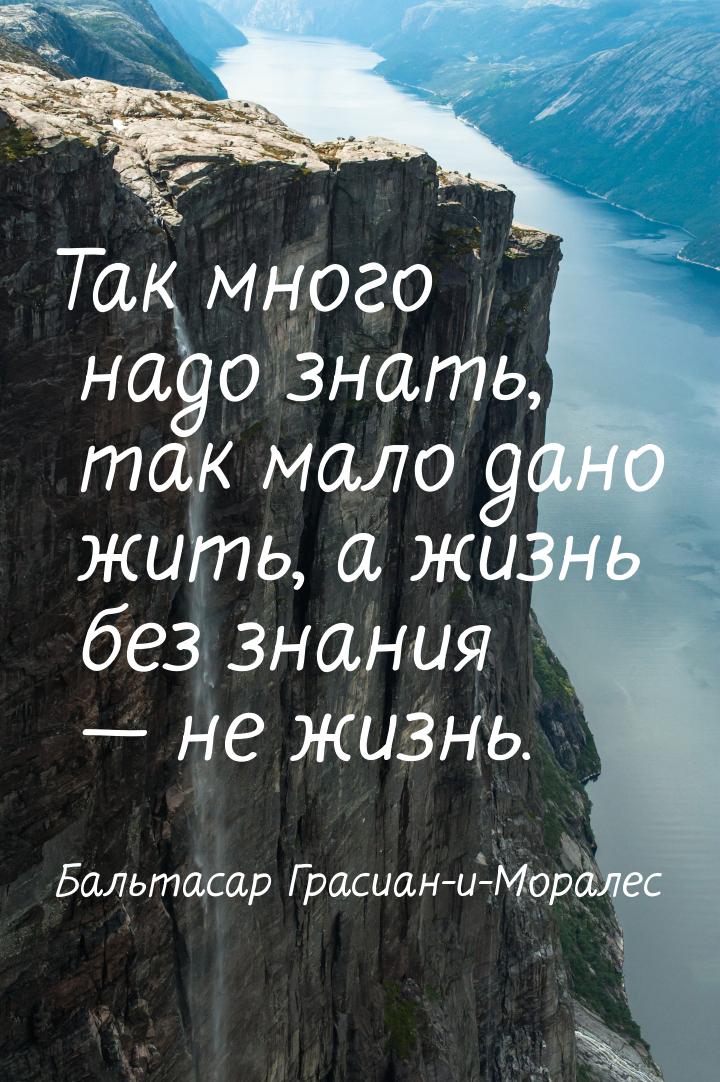 Так много надо знать, так мало дано жить, а жизнь без знания  не жизнь.