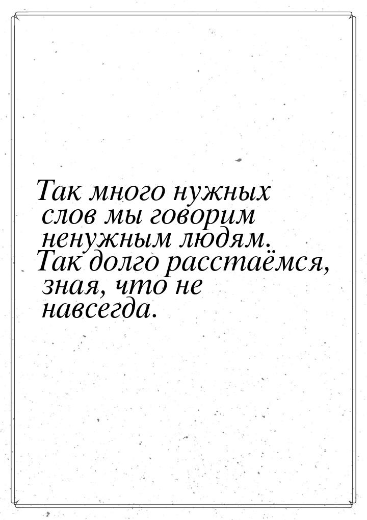 Так много нужных слов мы говорим ненужным людям. Так долго расстаёмся, зная, что не навсег