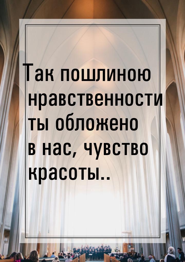 Так пошлиною нравственности ты обложено в нас, чувство красоты..