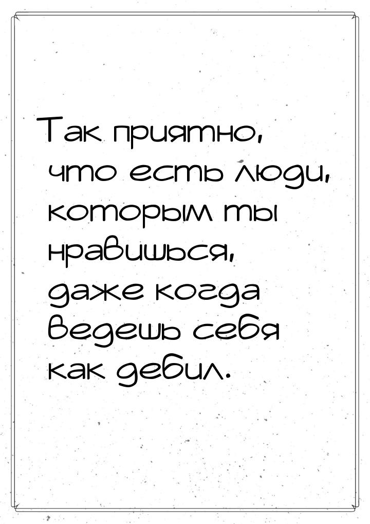 Так приятно, что есть люди, которым ты нравишься, даже когда ведешь себя как дебил.