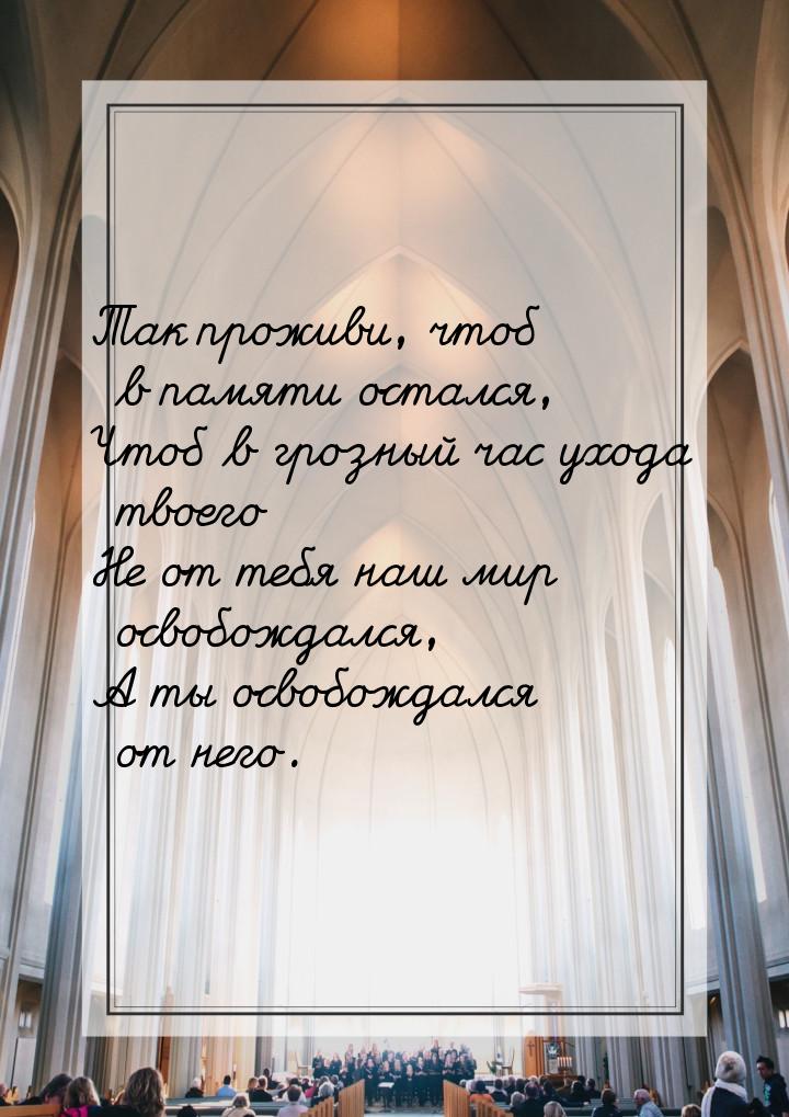 Так проживи, чтоб в памяти остался, Чтоб в грозный час ухода твоего Не от тебя наш мир осв