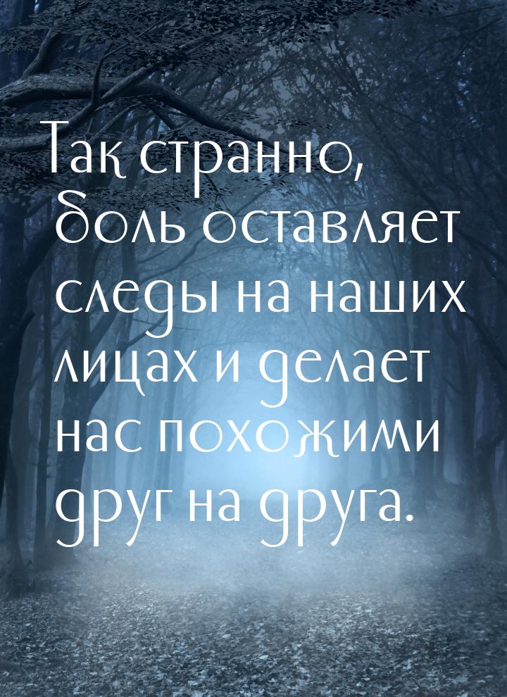 Так странно, боль оставляет следы на наших лицах и делает нас похожими друг на друга.