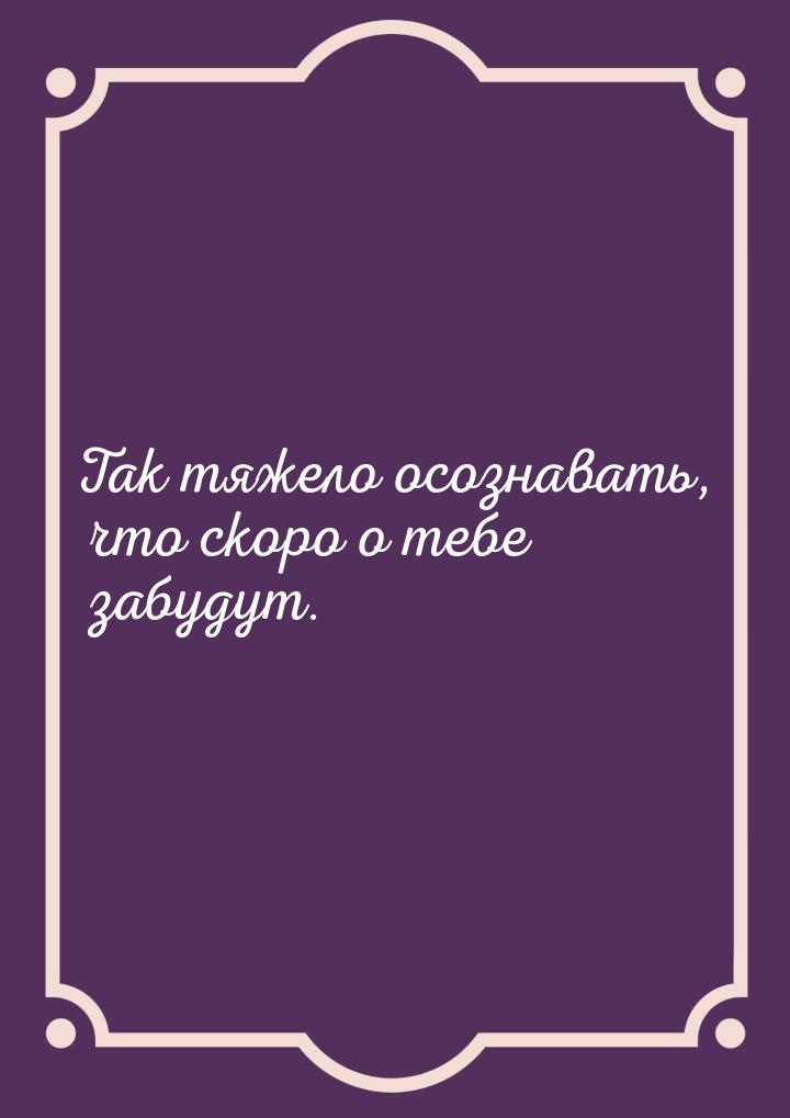 Так тяжело осознавать, что скоро о тебе забудут.