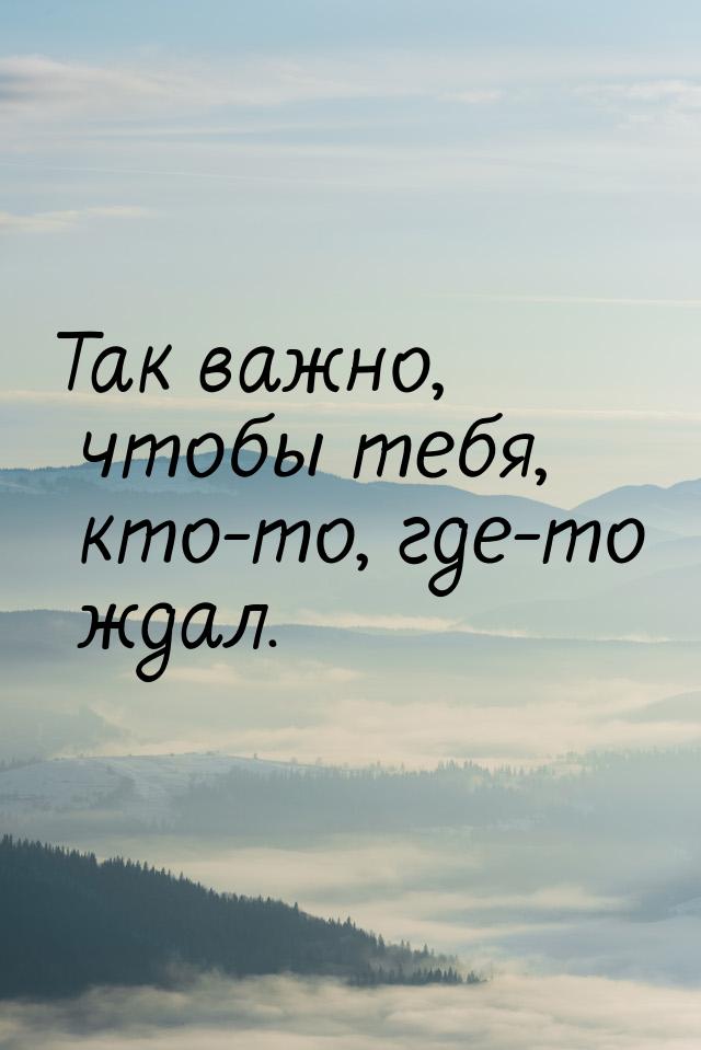 Так важно, чтобы тебя, кто-то, где-то ждал.