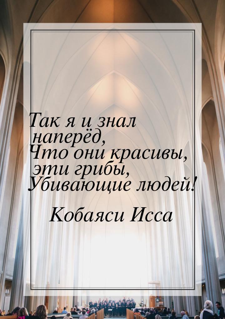 Так я и знал наперёд, Что они красивы, эти грибы, Убивающие людей!