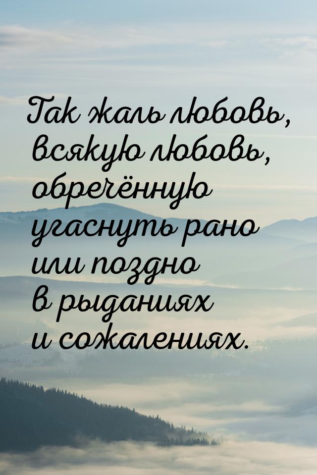 Так жаль любовь, всякую любовь, обречённую угаснуть рано или поздно в рыданиях и сожаления