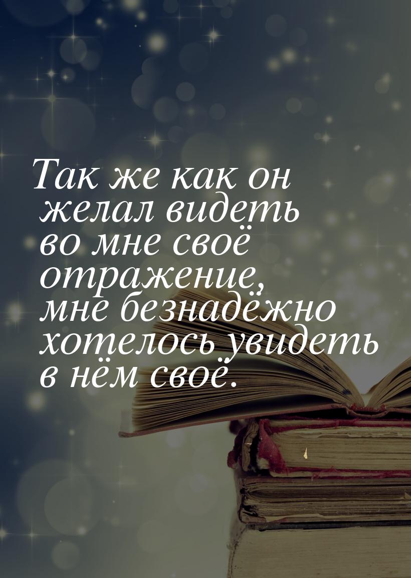 Так же как он желал видеть во мне своё отражение, мне безнадёжно хотелось увидеть в нём св