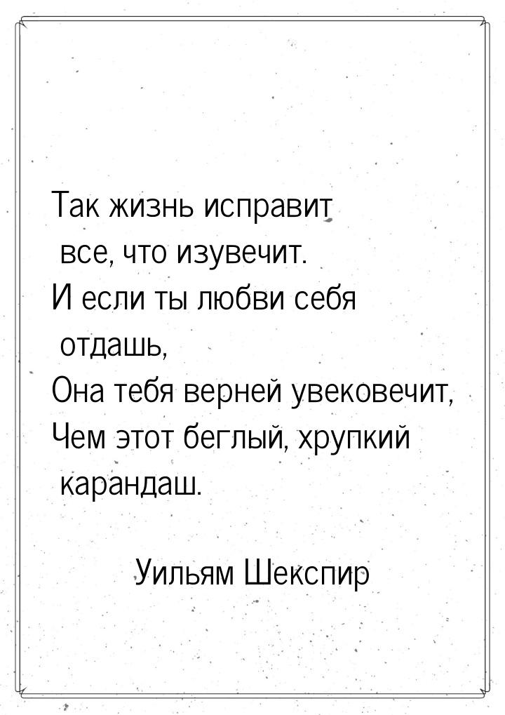 Так жизнь исправит все, что изувечит. И если ты любви себя отдашь, Она тебя верней увекове