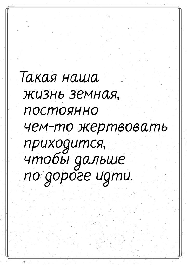 Такая наша жизнь земная, постоянно чем-то жертвовать приходится, чтобы дальше по дороге ид