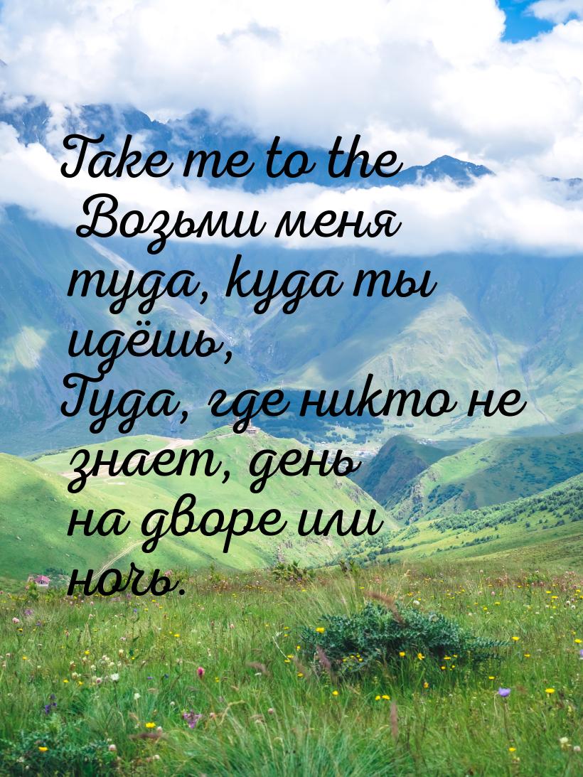 Take me to the Возьми меня туда, куда ты идёшь, Туда, где никто не знает, день на дворе ил