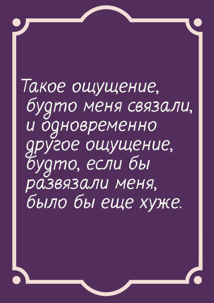 Такое ощущение, будто меня связали, и одновременно другое ощущение, будто, если бы развяза