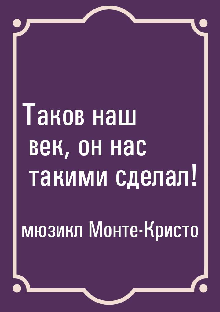 Таков наш век, он нас такими сделал!