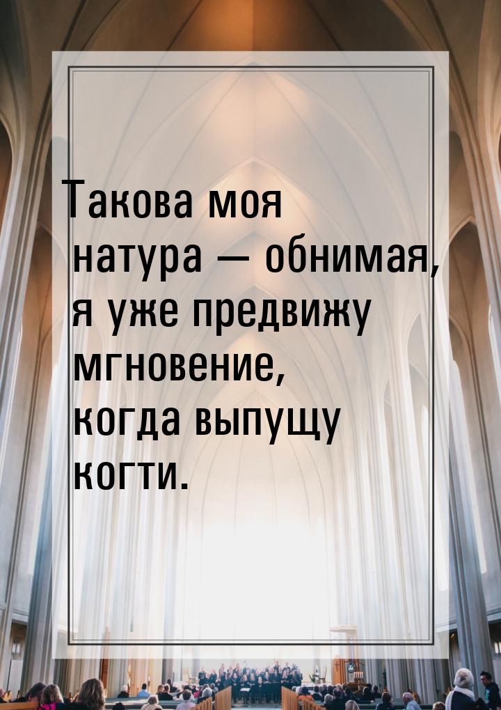 Такова моя натура  обнимая, я уже предвижу мгновение, когда выпущу когти.