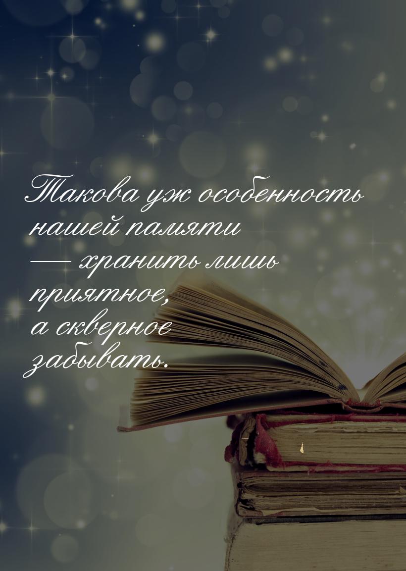 Такова уж особенность нашей памяти  хранить лишь приятное, а скверное забывать.