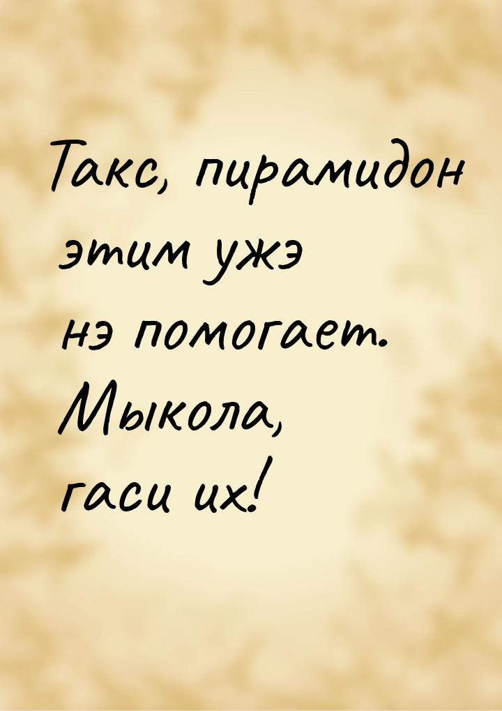 Такс, пирамидон этим ужэ нэ помогает. Мыкола, гаси их!