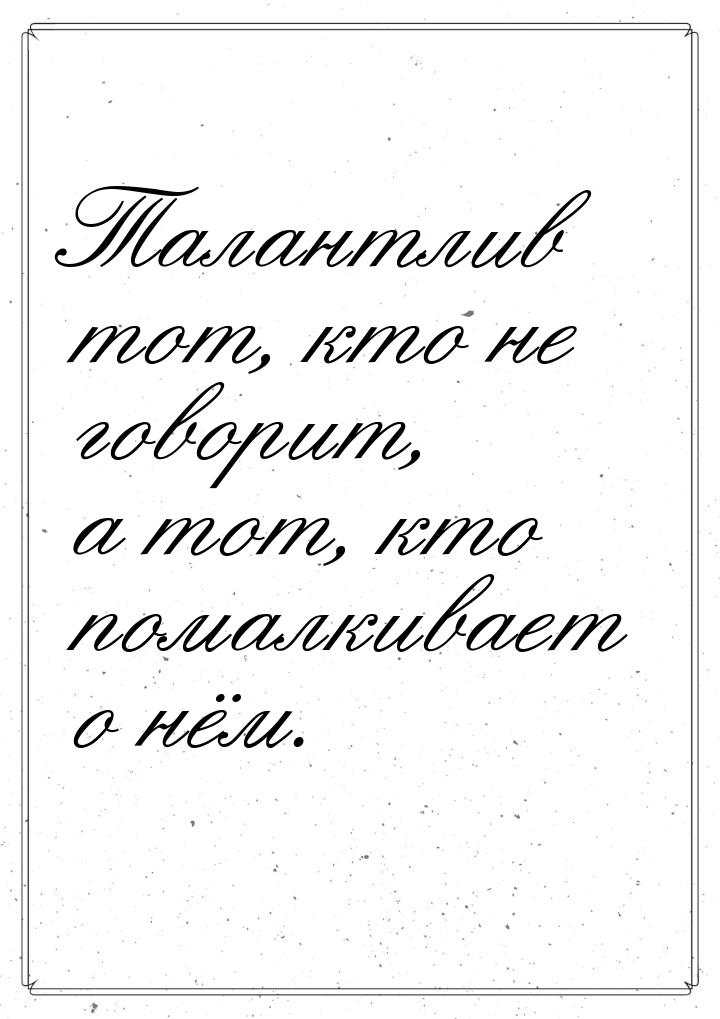 Талантлив тот, кто не говорит, а тот, кто помалкивает о нём.