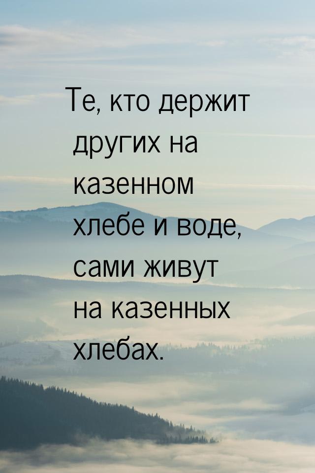 Те, кто держит других на казенном хлебе и воде, сами живут на казенных хлебах.