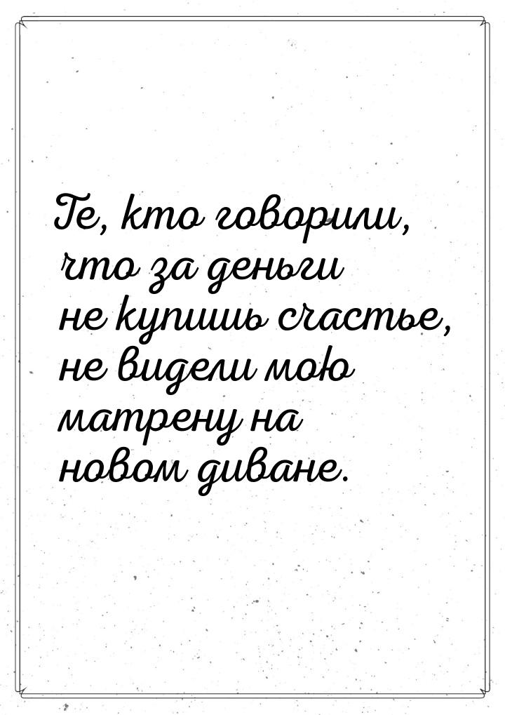 Те, кто говорили, что за деньги не купишь счастье, не видели мою матрену на новом диване.