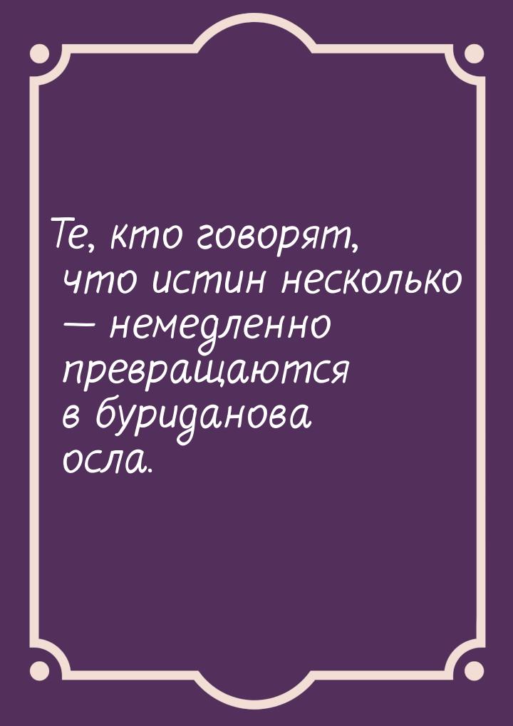 Те, кто говорят,  что истин несколько  немедленно превращаются в буриданова осла.