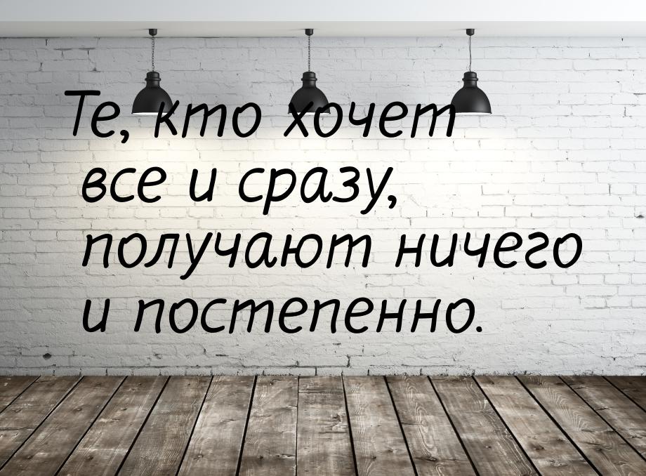 Те, кто хочет все и сразу, получают ничего и постепенно.