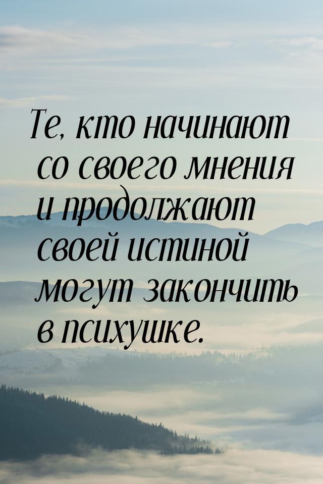 Те, кто начинают со своего мнения и продолжают своей истиной могут закончить в психушке.