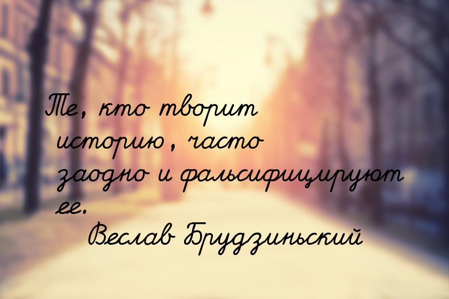 Те, кто творит историю, часто заодно и фальсифицируют ее.