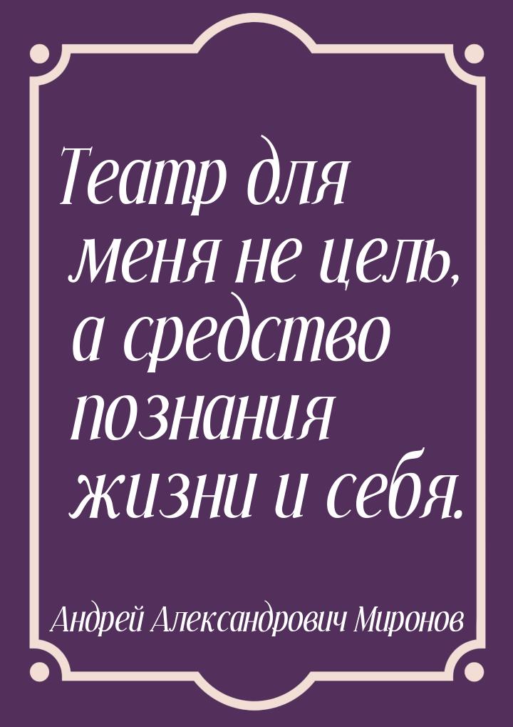 Театр для меня не цель, а средство познания жизни и себя.