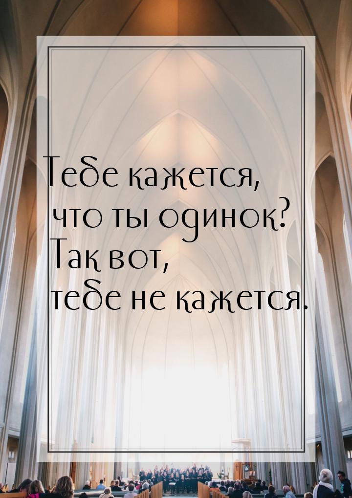 Тебе кажется, что ты одинок? Так вот, тебе не кажется.