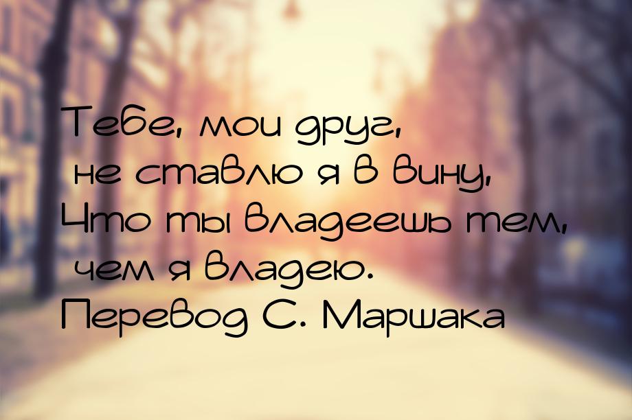 Тебе, мои друг, не ставлю я в вину, Что ты владеешь тем, чем я владею. Перевод С. Маршака