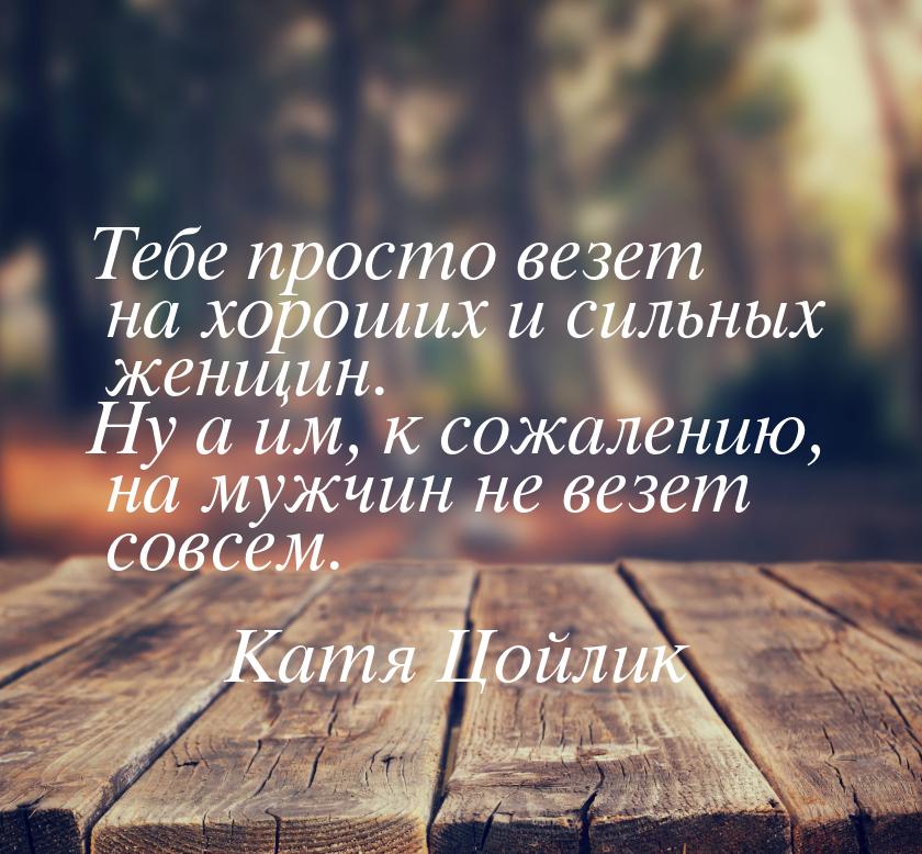 Тебе просто везет на хороших и сильных женщин. Ну а им, к сожалению, на мужчин не везет со