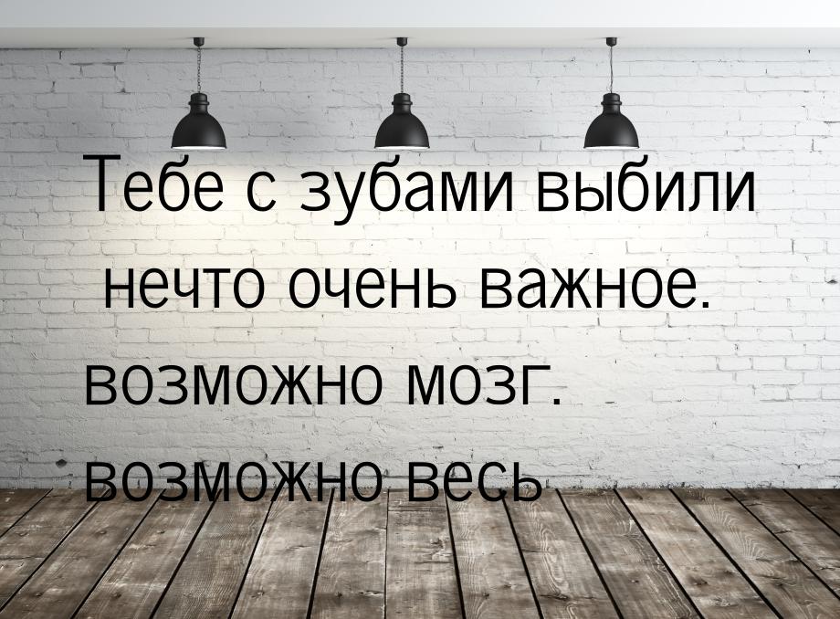 Тебе с зубами выбили нечто очень важное. возможно мозг. возможно весь