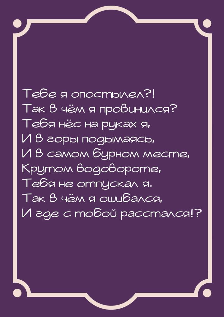 Тебе я опостылел?! Так в чём я провинился? Тебя нёс на руках я, И в горы подымаясь, И в са