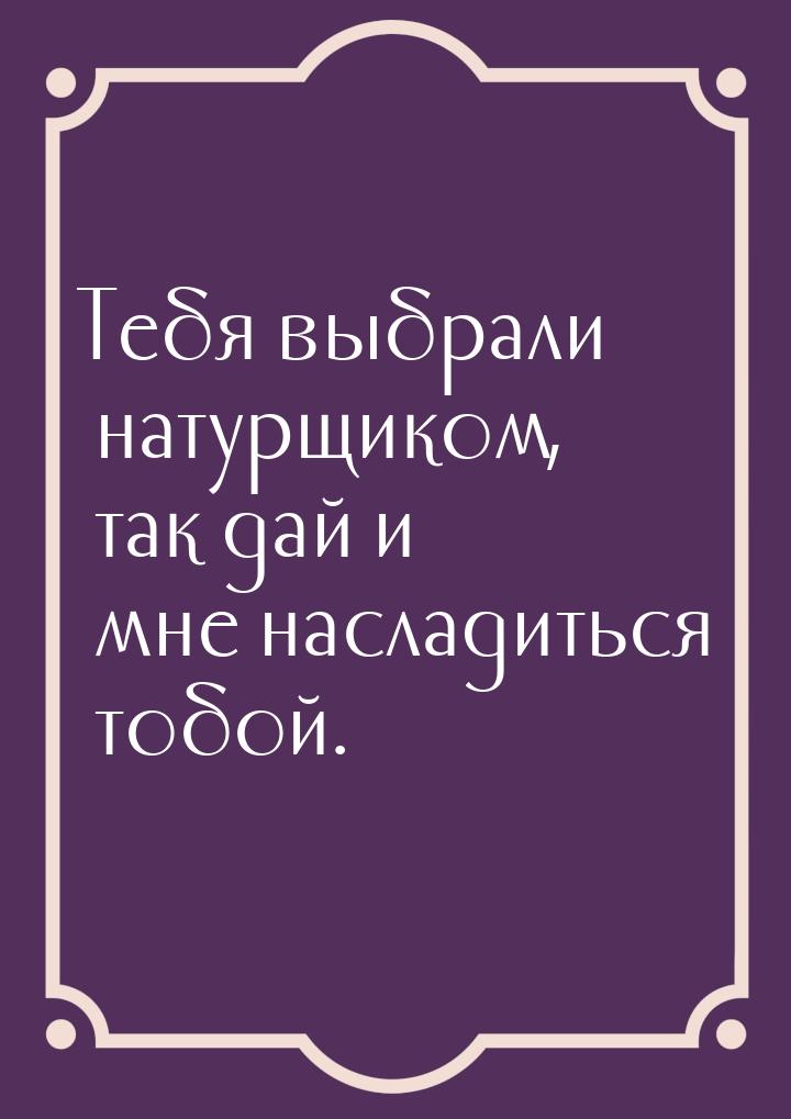 Тебя выбрали натурщиком, так дай и мне насладиться тобой.