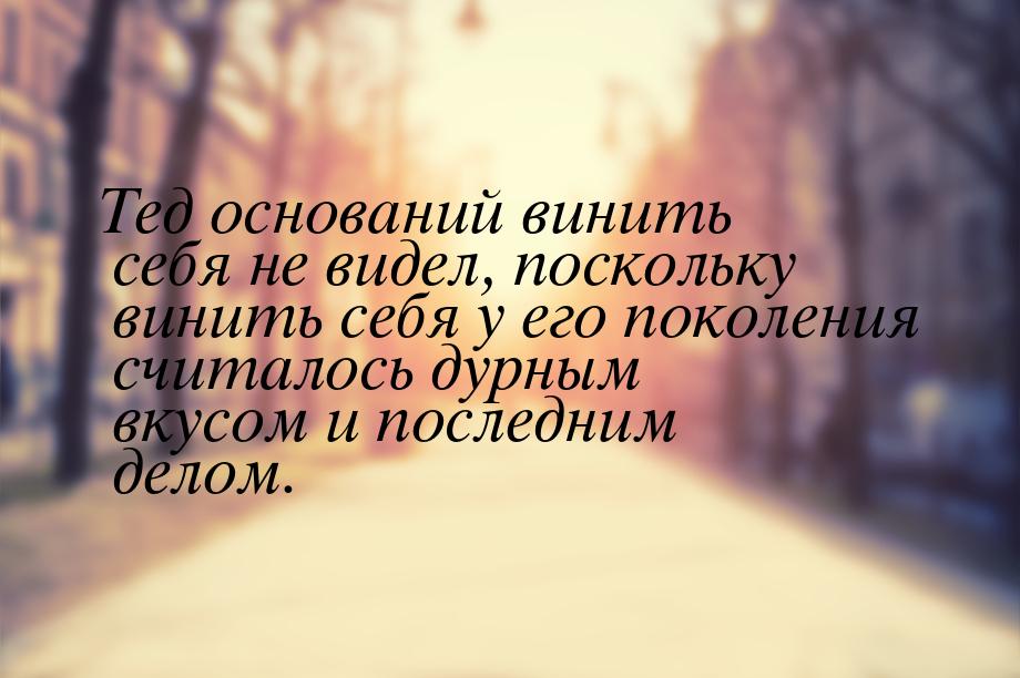 Тед оснований винить себя не видел, поскольку винить себя у его поколения считалось дурным