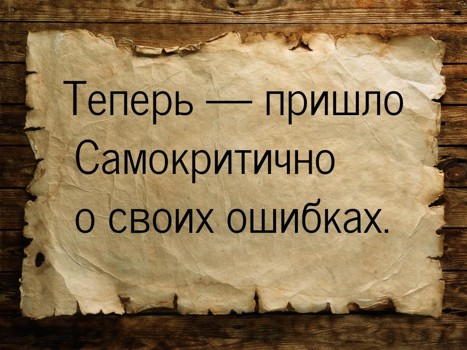 Теперь — пришло Самокритично о своих ошибках.