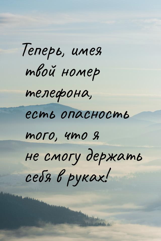 Теперь, имея твой номер телефона, есть опасность того, что я не смогу держать себя в руках