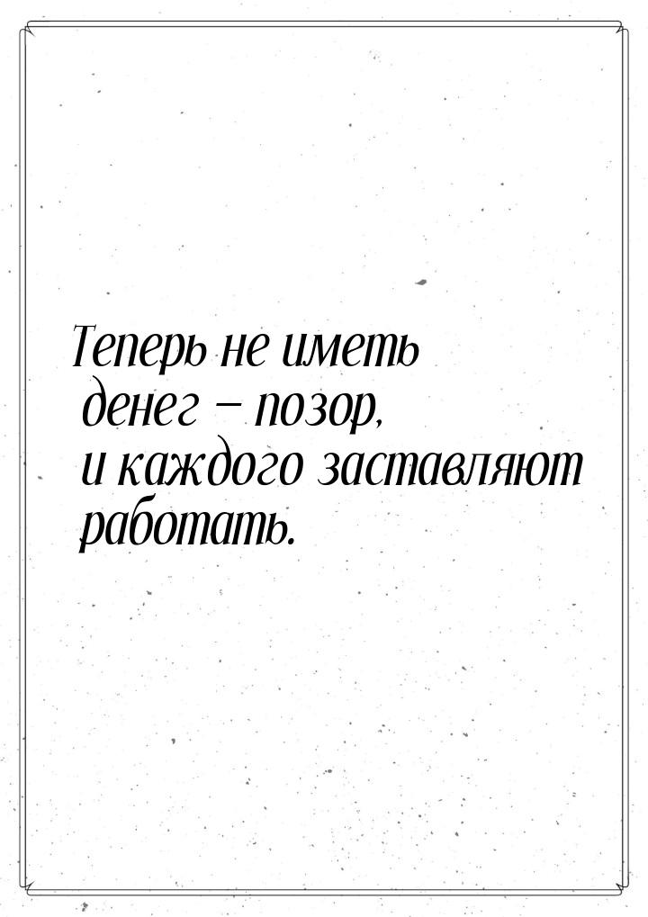 Теперь не иметь денег  позор, и каждого заставляют работать.