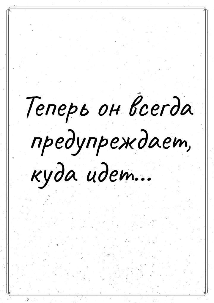 Теперь он всегда предупреждает, куда идет…