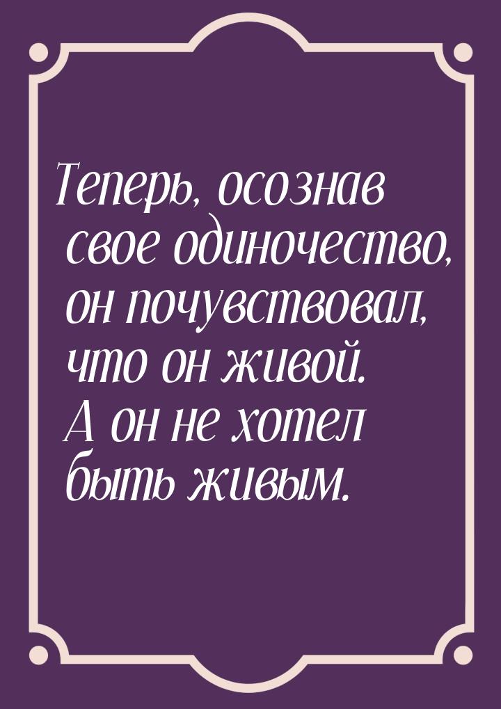 Теперь, осознав свое одиночество, он почувствовал, что он живой. А он не хотел быть живым.