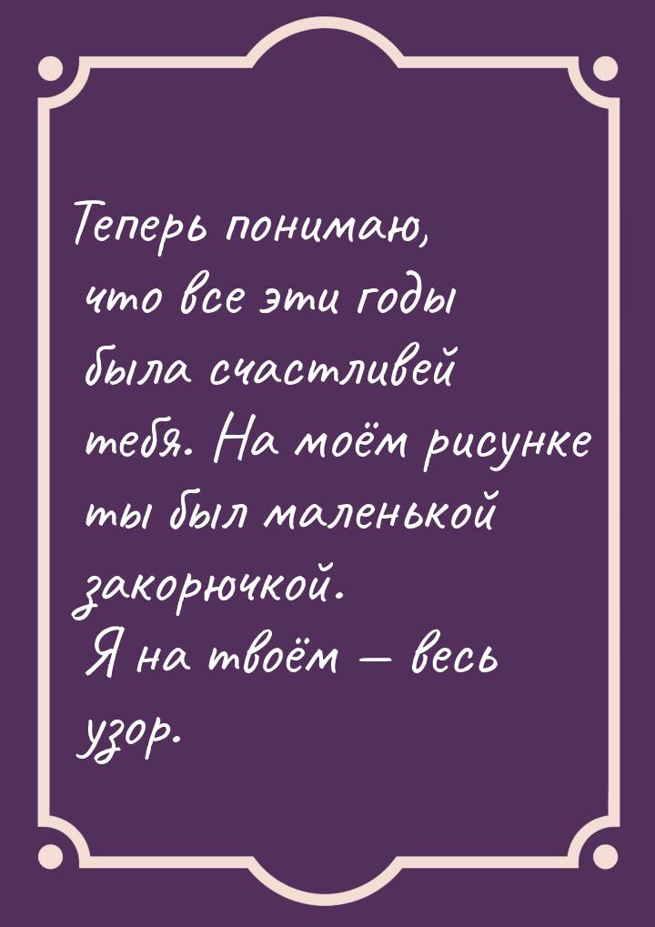 Теперь понимаю, что все эти годы была счастливей тебя. На моём рисунке ты был маленькой за