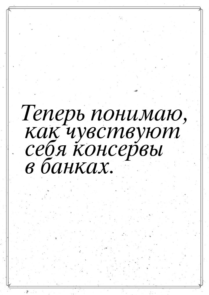 Теперь понимаю, как чувствуют себя консервы в банках.