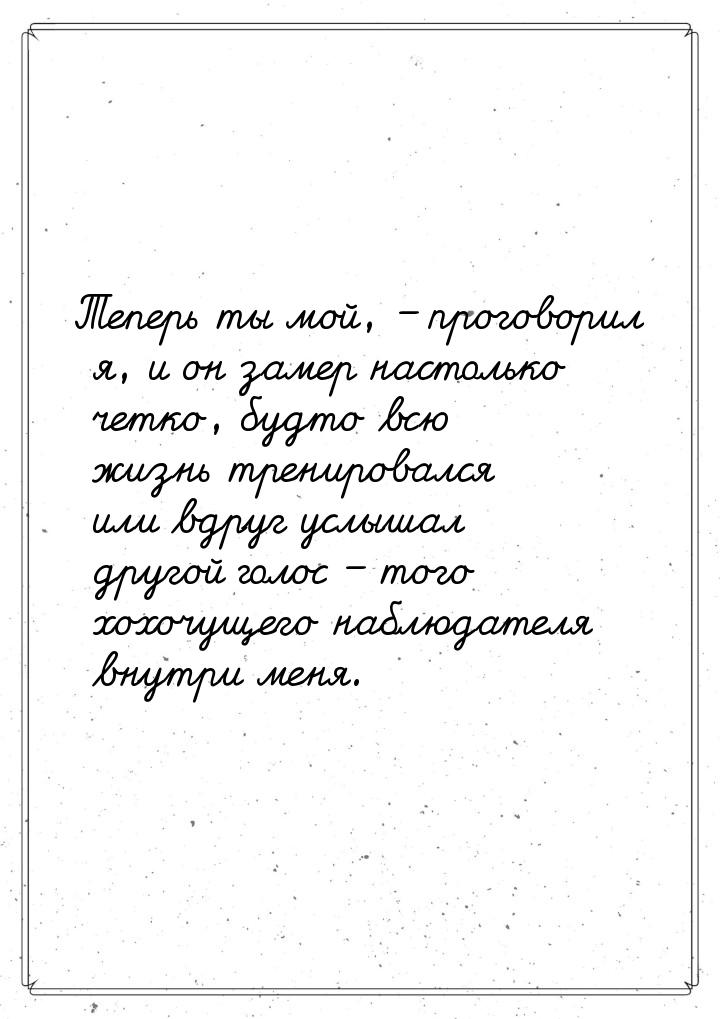 Теперь ты мой, – проговорил я, и он замер настолько четко, будто всю жизнь тренировался ил