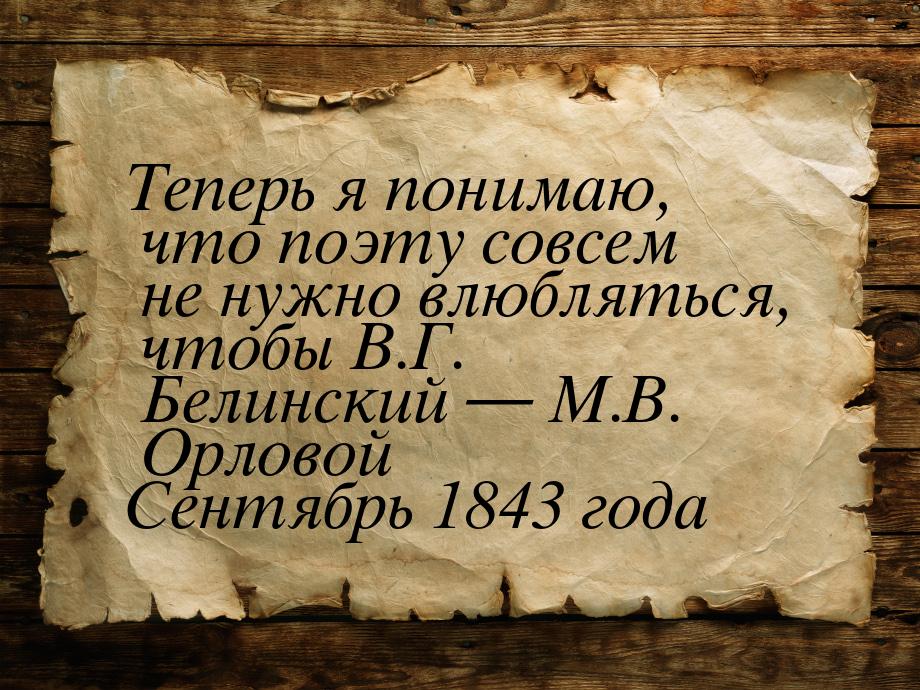 Теперь я понимаю, что поэту совсем не нужно влюбляться, чтобы В.Г. Белинский — М.В. Орлово