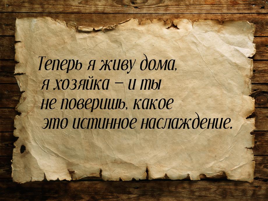 Теперь я живу дома, я хозяйка  и ты не поверишь, какое это истинное наслаждение.