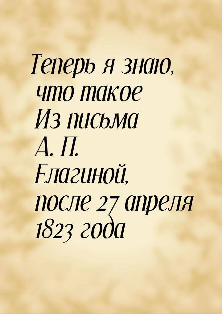 Теперь я знаю, что такое Из письма А. П. Елагиной, после 27 апреля 1823 года